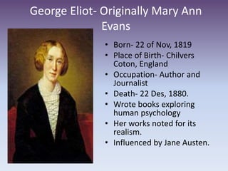 George Eliot- Originally Mary Ann
Evans
• Born- 22 of Nov, 1819
• Place of Birth- Chilvers
Coton, England
• Occupation- Author and
Journalist
• Death- 22 Des, 1880.
• Wrote books exploring
human psychology
• Her works noted for its
realism.
• Influenced by Jane Austen.
 