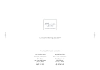 www.daemonquest.com




           Para más información contactar:


   Juan José Peso-Viñals          Ángel Bonet Codina
jjpeso@daemonquest.com         abonet@daemonquest.com


     Torre Picasso                Avda. Diagonal, 611
 Pza. Pablo Ruiz Picasso           Edificio el DAU
     Madrid, 28020                Barcelona, 08028
    Tel.: 91 271 03 00            Tel.: 93 445 61 00
    Fax: 91 271 03 01             Fax: 93 445 61 01
 