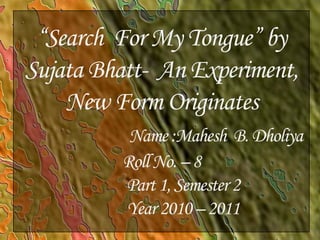 “Search  For My Tongue” by Sujata Bhatt-  An Experiment, New Form OriginatesName :Mahesh  B. Dholiya       Roll No. – 8Part 1, Semester 2Year 2010 – 2011 1 