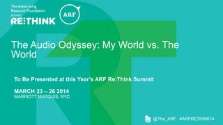 The Audio Odyssey: My World vs. The World
To Be Presented at this Year’s ARF Re:Think Summit
MARCH 23 – 26 2014
MARRIOTT MARQUIS, NYC

@The_ARF #ARFRETHINK14

 