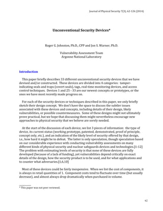 Journal 
of 
Physical 
Security 
7(3), 
62-­‐126 
(2014) 
62 
Unconventional 
Security 
Devices* 
Roger 
G. 
Johnston, 
Ph.D., 
CPP 
and 
Jon 
S. 
Warner, 
Ph.D. 
Vulnerability 
Assessment 
Team 
Argonne 
National 
Laboratory 
Introduction 
This 
paper 
briefly 
describes 
33 
different 
unconventional 
security 
devices 
that 
we 
have 
devised 
and/or 
constructed. 
These 
devices 
are 
divided 
into 
4 
categories: 
tamper-­‐ 
indicating 
seals 
and 
traps 
(covert 
seals), 
tags, 
real-­‐time 
monitoring 
devices, 
and 
access 
control 
techniques. 
Devices 
1 
and 
25 
-­‐ 
33 
are 
our 
newest 
concepts 
or 
prototypes, 
or 
the 
ones 
we 
have 
most 
recently 
made 
progress 
on. 
For 
each 
of 
the 
security 
devices 
or 
techniques 
described 
in 
this 
paper, 
we 
only 
briefly 
sketch 
their 
design 
concept. 
We 
don’t 
have 
the 
space 
to 
discuss 
the 
subtler 
issues 
associated 
with 
these 
devices 
and 
concepts, 
including 
details 
of 
their 
design, 
likely 
vulnerabilities, 
or 
possible 
countermeasures. 
Some 
of 
these 
designs 
might 
not 
ultimately 
prove 
practical, 
but 
we 
hope 
that 
discussing 
them 
might 
nevertheless 
encourage 
new 
approaches 
to 
physical 
security 
that 
we 
believe 
are 
sorely 
needed. 
At 
the 
start 
of 
the 
discussion 
of 
each 
device, 
we 
list 
3 
pieces 
of 
information: 
the 
type 
of 
device, 
its 
current 
status 
(working 
prototype, 
patented, 
demonstrated, 
proof 
of 
principle, 
concept 
only, 
etc.), 
and 
an 
indication 
of 
the 
likely 
level 
of 
security 
offered 
by 
that 
design, 
i.e., 
how 
hard 
it 
might 
be 
to 
defeat. 
The 
latter 
is 
only 
speculation, 
though 
speculation 
based 
on 
our 
considerable 
experience 
with 
conducting 
vulnerability 
assessments 
on 
many 
different 
kinds 
of 
physical 
security 
and 
nuclear 
safegaurds 
devices 
and 
technologies.[1-­‐12] 
The 
problem 
with 
estimating 
levels 
of 
security 
is 
that 
none 
of 
these 
devices 
are 
fully 
developed 
(because 
of 
a 
lack 
of 
funding), 
yet 
vulnerabilities 
depend 
critically 
on 
exact 
details 
of 
the 
design, 
how 
the 
security 
product 
is 
to 
be 
used, 
and 
for 
what 
applications 
and 
to 
counter 
what 
adversaries.[1,6,10] 
Most 
of 
these 
devices 
could 
be 
fairly 
inexpensive. 
When 
we 
list 
the 
cost 
of 
components, 
it 
is 
always 
in 
retail 
quantities 
of 
1. 
Component 
costs 
tend 
to 
fluctuate 
over 
time 
(but 
usually 
decrease), 
and 
almost 
always 
drop 
dramatically 
when 
purchased 
in 
volume. 
__________ 
* 
This 
paper 
was 
not 
peer 
reviewed. 
 