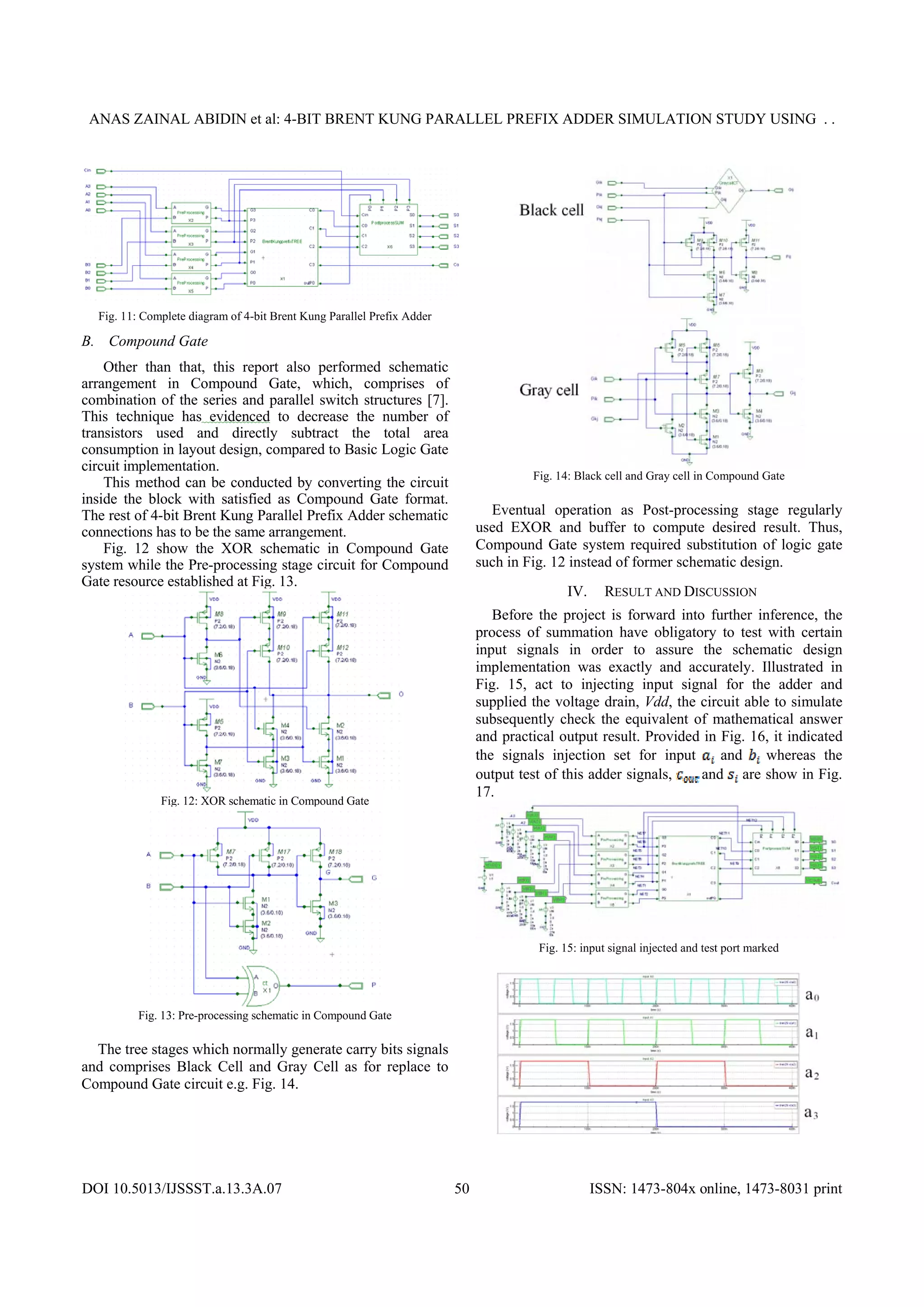 ANAS ZAINAL ABIDIN et al: 4-BIT BRENT KUNG PARALLEL PREFIX ADDER SIMULATION STUDY USING . .
DOI 10.5013/IJSSST.a.13.3A.07 ISSN: 1473-804x online, 1473-8031 print50
Fig. 11: Complete diagram of 4-bit Brent Kung Parallel Prefix Adder
B. Compound Gate
Other than that, this report also performed schematic
arrangement in Compound Gate, which, comprises of
combination of the series and parallel switch structures [7].
This technique has evidenced to decrease the number of
transistors used and directly subtract the total area
consumption in layout design, compared to Basic Logic Gate
circuit implementation.
This method can be conducted by converting the circuit
inside the block with satisfied as Compound Gate format.
The rest of 4-bit Brent Kung Parallel Prefix Adder schematic
connections has to be the same arrangement.
Fig. 12 show the XOR schematic in Compound Gate
system while the Pre-processing stage circuit for Compound
Gate resource established at Fig. 13.
Fig. 12: XOR schematic in Compound Gate
Fig. 13: Pre-processing schematic in Compound Gate
The tree stages which normally generate carry bits signals
and comprises Black Cell and Gray Cell as for replace to
Compound Gate circuit e.g. Fig. 14.
Fig. 14: Black cell and Gray cell in Compound Gate
Eventual operation as Post-processing stage regularly
used EXOR and buffer to compute desired result. Thus,
Compound Gate system required substitution of logic gate
such in Fig. 12 instead of former schematic design.
IV. RESULT AND DISCUSSION
Before the project is forward into further inference, the
process of summation have obligatory to test with certain
input signals in order to assure the schematic design
implementation was exactly and accurately. Illustrated in
Fig. 15, act to injecting input signal for the adder and
supplied the voltage drain, Vdd, the circuit able to simulate
subsequently check the equivalent of mathematical answer
and practical output result. Provided in Fig. 16, it indicated
the signals injection set for input and whereas the
output test of this adder signals, and are show in Fig.
17.
Fig. 15: input signal injected and test port marked
 