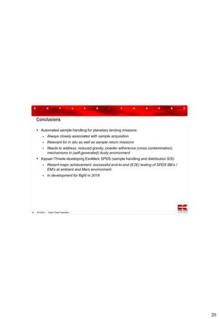 Conclusions
 Automated sample handling for planetary landing missions:


Always closely associated with sample acquisition



Relevant for in situ as well as sample return missions



Needs to address: reduced gravity, powder adherence (cross contamination),
mechanisms in (self-generated) dusty environment

 Kayser-Threde developing ExoMars SPDS (sample handling and distribution S/S)




20

Recent major achievement: successful end-to-end (E2E) testing of SPDS BB‘s /
EM‘s at ambient and Mars environment
In development for flight in 2018

20/12/2013

Kayser-Threde Presentation

20

 
