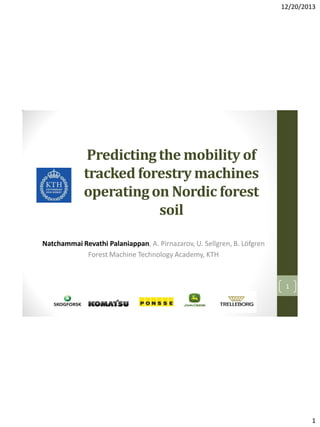 12/20/2013

Predicting the mobility of
tracked forestry machines
operating on Nordic forest
soil
Natchammai Revathi Palaniappan, A. Pirnazarov, U. Sellgren, B. Löfgren
Forest Machine Technology Academy, KTH

1

1

 