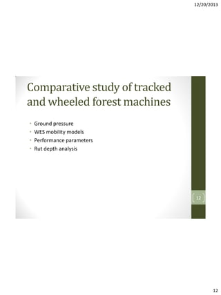 12/20/2013

Comparative study of tracked
and wheeled forest machines
•
•
•
•

Ground pressure
WES mobility models
Performance parameters
Rut depth analysis

12

12

 