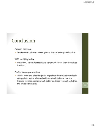 12/20/2013

Conclusion
• Ground pressure
• Tracks seem to have a lower ground pressure compared to tires

• WES mobility index
• MI and VCI values for tracks are very much lesser than the values
for tires.

• Performance parameters
• Thrust force and drawbar pull is higher for the tracked vehicles in
comparison to the wheeled vehicles which indicate that the
tracked vehicles operate much better on these types of soils than
the wheeled vehicles.

28

28

 