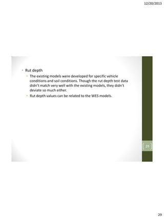 12/20/2013

• Rut depth
• The existing models were developed for specific vehicle
conditions and soil conditions. Though the rut depth test data
didn’t match very well with the existing models, they didn’t
deviate so much either.
• Rut depth values can be related to the WES models.

29

29

 