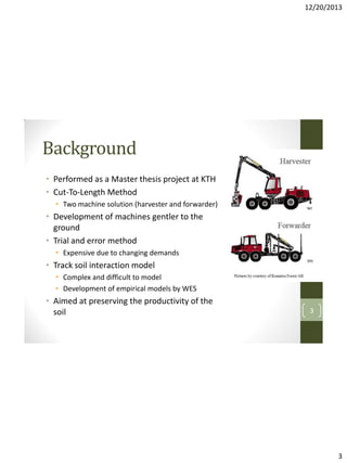 12/20/2013

Background
• Performed as a Master thesis project at KTH
• Cut-To-Length Method
• Two machine solution (harvester and forwarder)

• Development of machines gentler to the
ground
• Trial and error method
• Expensive due to changing demands

• Track soil interaction model
• Complex and difficult to model
• Development of empirical models by WES

• Aimed at preserving the productivity of the
soil

3

3

 