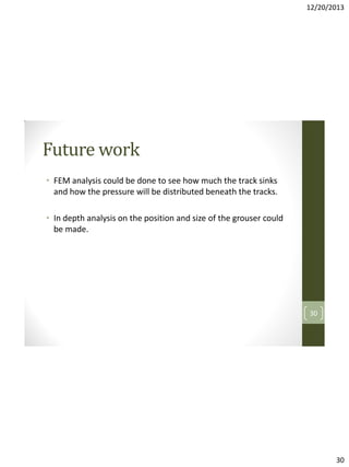 12/20/2013

Future work
• FEM analysis could be done to see how much the track sinks
and how the pressure will be distributed beneath the tracks.
• In depth analysis on the position and size of the grouser could
be made.

30

30

 