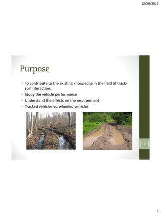 12/20/2013

Purpose
• To contribute to the existing knowledge in the field of tracksoil interaction.
• Study the vehicle performance
• Understand the effects on the environment
• Tracked vehicles vs. wheeled vehicles

4

4

 