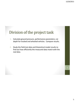 12/20/2013

Division of the project task
1. Calculate ground pressure, performance parameters, rut
depth for tracked and wheeled vehicles. Compare results.
2. Study the field test data and theoretical model results to
find out how efficiently the measured data match with the
real data.

5

5

 