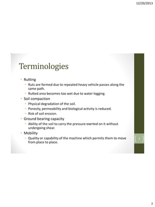 12/20/2013

Terminologies
• Rutting
• Ruts are formed due to repeated heavy vehicle passes along the
same path.
• Rutted area becomes too wet due to water logging.

• Soil compaction
• Physical degradation of the soil.
• Porosity, permeability and biological activity is reduced.
• Risk of soil erosion.

• Ground bearing capacity
• Ability of the soil to carry the pressure exerted on it without
undergoing shear.

• Mobility
• Quality or capability of the machine which permits them to move
from place to place.

7

7

 