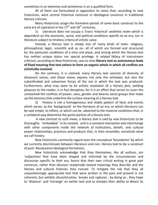 sometimes in an extremes and sometimes in an a qualified form.
All of them are formulated in opposition to views that, according to new
historicists, were central historical construct in ideological construct in traditional
literary criticism.
Many Historicists assign the formative period of some basic construct to the
early era of capitalism in the 17th
and 18th
centuries.
1) Literature does not occupy a ‘trans- historical’ aesthetic realm which is
dependent on the economic, social, and political conditions specific to an era, nor in
literature subject to timeless criteria of artistic value.
Instead, a literary text is simply one of many kinds of texts- religious,
philosophical, legal., scientific and so on- all of which are formed and structured
by the particular conditions of a time and place, and among which the literary text
has neither unique status nor special privilege. A related fallacy of mainstream
criticism, according to New historicists, was to view literary text as autonomous body
of fixed meaning that text cohere to form an organic whole in which all conflicts are
artistically resolved.
On the contrary, it is claimed, many literary text consists of diversity of
dissonant voices, and these voices express not only the orthodox, but also the
subordinated and subversive forces of the era in which the text was produced.
Furthermore, what may seem to be artistic resolution of a literary plot, yielding
pleasure to the reader; is in fact deceptive, for it is an effect that serves to cover the
unresolved the conflicts of power, class, gender and diverse social groups that make
up the tensions that underline the surface meaning of a literary text.
2) History is not a homogeneous and stable pattern of facts and events
which serves as the ‘background’ to the literature of an era, or which literature can
be said simply to reflect, or which can be adverted to the material conditions that, in
a unilateral way determine the particularities of a literary text.
A new contrast to such views, a literary text is said by new historicists to be
thoroughly ‘embedded’ in its context, and in a constant interaction and interchange
with other components inside the network of institutions, beliefs, and cultural
power relationships, practices and products that, in their ensemble, constitute what
we call history.
New historicists commonly regard even the conceptual ‘boundaries’ by which
we currently discriminate between literature and non- literary text to be a construct
of post- Renaissance ideological formations.
New historicists acknowledge that they themselves, like all authors, are
‘subjectives’ that have been shaped and informed by the circumstances and
discourses specific to their era, hence that their own critical writing in great part
construct, rather than discover readymade textual meanings they describe and the
literary and cultural histories they narrate. To mitigate the risk that they all
unquestioningly appropriate text that were written in the past and present is not
coherent, but exhibits discontinuities; breaks and raptures , by doing so , they hope
to ‘distance’ and ‘estrange’ an earlier text and so sharpen their ability to detect its
 