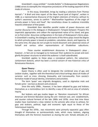 Greenblatt’s essay entitled “ Invisible Bullets” in Shakespearean Negotiations
(1988) serves to exemplify the interpretive procedures of the leading exponent of this
mode of criticism.
In this essay, Greenblatt, brings by reading a selections from Thomas
Harriot’s “ A Brief and time report of the New Found Land of Virginia”, written in
1588, as a representative Discourse of the English colonizers of America without its
author’s awareness, serves to confirm “ Machiavellian hypothesis of the origin of
princely power in force and fraud”. But nonetheless draws its audience irresistibly
towards celebration of that power.
Greenblatt then identifies parallel modes of power discourses and
counter discourse in the dialogues in Shakespeare’s Tempest between Prospero the
imperialist appropriates and caliban the expropriated native of his island, and goes
on to find similar discursive configurations in the texts of Shakespeare’s Henry plays.
In Greenblatt’s reading, the dialogues and events of the Henry plays reveal the degree
to which princely power is based on predation, calculation, deceit, and hypocrisy. At
the same time, the plays do not scruple to record dissonant and subversive voices of
Falstaff and various other representations of Elizabethan subcultures.
Those counter establishment discourses in Shakespeare’s plays ,
however , in fact are so managed as to maneuver their audience to accept and even
glorify the power structures to which the audience is itself subordinated.
Grenblatt applies to these plays a conceptual pattern, the subversion-
containment dialectic, which has been a central concern of new historicist critics of
Renaissance literature.
Queer Theory:-
Queer theory is often used to designate the combined area of gay and
Lesbian studies, together with the theoretical and critical writings about all modes of
variance- such as cross- dressing, bisexuality, and transsexuality- from society’s
formative model of sexual identity, orientations and activities.
The term ‘queer’ was originally derogatory, used to stigmatize male and
female same – sex love as deviant and unnatural.
Since the early 1990s , however, it has been adopted by gays and lesbians
themselves as a noninvidious tern to identify a way of life and an area of scholarly
inquiry.
But lesbians and gay studies began as ‘liberation movements’ for African
American and feminist liberation during the anti –Vietnam war, anti- establishment,
and counter cultural ferment of the late 1960s and 1970s. since that time these
studies have maintained a close relation to the activists who strive to achieve, for
gays and lesbians, political, legal and economic right equal to those of the
heterosexual majority.
Through the 1970s , two movements were primarily separatist: gays often
thought of themselves as quintessentially male, which many lesbians, aligning
themselves with the feminist movement as sharing the anti- female attitudes of a
 