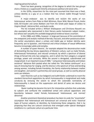 reigning patriarchal culture.
There has been growing recognition of the degree to which the two groups
share a history as a suppressed minority and possess political and social aims.
In the 1970s, researchers for the most part assumed that there was a fixed,
unitary identity as a gay or as a lesbian that has remain stable through human
history.
A major endeavor was to identify and reclaim the works of non
heterosexual writers from Plato to Walt Whitman, Oscar Wild, Marcel Proust, Andre
Gide, W.H.Auden and James Baldwin and from the Greek poet Sappo of Lesbos to
Virginia Woolf, Adrienne Rich, and Audre Lorde.
The list included writers ( William Shakespeare and Christiana Rossetti are
also examples) who represented in their literary works homoerotic subject matter,
but whose own sexuality the available biographical evidence leaves uncertain.
In the 1980s and 1990s, however- in large part because of the assimilation of
the viewpoints and analytic method of Derrida, Foucault, and other poststructuralists-
the earlier assumptions about a unitary and stable gay or lesbian identity were
frequently put to question, and historical and critical analyses of sexual differences
became increasingly subtle and complex.
A number of queer theorist , for example adopted the deconstructive mode
of dismantling the key binary oppositions of Western culture, such as male/ female,
heterosexual/ homosexual, and natural/ unnatural, by which a spectrum of diverse
things id forced into only two categories, and in which the first category is assigned
privilege, power and centrality. While the second is derogated, subordinated and
marginalized. In an important essay of 1980, “ compulsive heterosexuality and lesbian
existence” Adrienne Rich posted what she called the “the lesbian continuum” as a
way of stressing how far ranging and the diverse is the spectrum of love and bonding
among women, including female friendship, the family relationship between mother
and daughter, and women’s partnership and social groups, as well as overtly physical
same sex relations.
Later theorists such as Eve Sedgwick and Judith Butler undertook to invert the
standard hierarchical oppositions by which homosexuality is marginalized and made
unnatural, by stressing the extent to which the ostensible normativity of
heterosexuality is based on the suppression and denial of same sex desires and
relationships.
Queer reading has became the term for interpretive activities that undertake
to subvert and confound the established verbal and cultural oppositions and
boundaries between male/ female, homosexual/ heterosexual, and normal/
abnormal.
Another prominent theoretical procedure has been to undo the “essentialist”
assumption that heterosexual and homosexual are universal and trans- historical
types of human subjects, or identities, by historicizing these categories- that is by
proposing that they are cultural constructs that emerged under special ideological
conditions in a particular culture at a particular time.
 