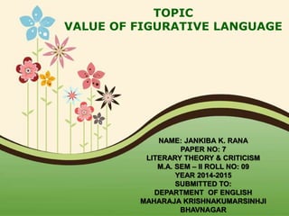 TOPIC
VALUE OF FIGURATIVE LANGUAGE
NAME: JANKIBA K. RANA
PAPER NO: 7
LITERARY THEORY & CRITICISM
M.A. SEM – II ROLL NO: 09
YEAR 2014-2015
SUBMITTED TO:
DEPARTMENT OF ENGLISH
MAHARAJA KRISHNAKUMARSINHJI
BHAVNAGAR
 