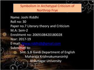 Name: Joshi Riddhi
Roll no: 30
Paper no.7 Literary theory and Criticism
M.A: Sem-2
Enrolment no: 2069108420180028
Year: 2017-19
E-mail: Www.riddhij8@gmail.com
Submitted to:
Smt. S.B Gardi Department of English
Maharaja Krishnakumarsinhji
Bhavnagar University
Symbolism in Archetypal Criticism of
Northrop Frye
 