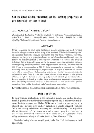 On the e€ect of heat treatment on the forming properties of
pre-deformed low carbon steel
A.M. ALASKARI1 AND S.E. ORABY2
Department of Mechanical Production Technology, College of Technological Studies,
PAAET, P.O. Box 42325 Shuwaikh 70654, Kuwait, Tel: +965 2314846 Fax: +965
4832761. 1Aalaskari@gmail.com, 2se.oraby@paaet.edu.kw
ABSTRACT
Strain hardening or cold work hardening usually accompanies most forming
manufacturing processes as well as many other processes. This inevitable consequence,
in a common functional sense, is undesirable from the design viewpoint. Therefore,
attempts are always in progress to enhance the predeformed material in such a way to
reduce this hardening e€ect. Annealing heat treatment is a familiar and e€ective
technique that is frequently employed. In the current study, two annealing methods,
used separately to investigate their e€ect on predeformed materials, are stress relief at
610 C
and process annealing at 710 C
. Both techniques have enhanced the resulting
hardening stress to di€erent degrees, depending on the degree of deformation and the
value of true strain. Stress relief annealing tends to have the best outcome at moderate
deformation levels from 0.12 to 0.16 predeformation strain. However, little gain is
obtained at higher deformation levels especially at moderate to high true strain values.
Process annealing is found to produce better qualitative and quantitative results than
those obtained by stress relief annealing. Stress reduction has been achieved with process
annealing within a wider domain of predeformation and true strains.
Keywords: forming; predeformation; process annealing; stress relief annealing.
INTRODUCTION
In many forming applications, a steel product is usually cold worked in a way
that it is plastically deformed beyond the yield point, and at much below the re-
crystallization temperature (Kulas 2004). As a result, an increase in both
strength and hardness with ductility reduction is usually expected (Callister
2007), and usually called work hardening and strain hardening. This may a€ect
the performance of the manufactured product sometimes leading to
unaccounted mechanical failure and, at the same time, may jeopardize work
safety environment (Tang et al. 1999, Lee et al. 2004, Fan et al. 2005).
Strain hardening behavior by cold work can be described by the conventional
relationship:
Kuwait J. Sci. Eng. 34 (2B) pp. 193-206, 2007
 