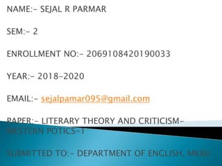NAME:- SEJAL R PARMAR
SEM:- 2
ENROLLMENT NO:- 2069108420190033
YEAR:- 2018-2020
EMAIL:- sejalpamar095@gmail.com
PAPER:- LITERARY THEORY AND CRITICISM-
WESTERN POTICS-1
SUBMITTED TO:- DEPARTMENT OF ENGLISH, MKBU
 