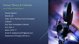 Parmar Dipali K.
Roll No: 26
Topic: Unit 2 ‘Northrop Frye’s Archetypal
Criticism’
Sub Topic: Archetypes in Movies
M.A. Sem. 2
Batch: 2015-’17
Email Id: dipaliparmar247@gmail.com
Department Of English (M.K.B.U.)
Literary Theory & Criticism:
The 20th Western & Indian Poetics-2
 