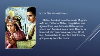 6. The Star-crossed Lovers
Salim- Anarkali from the movie Mughal-
a-Azam. Father of Salim, King Akbar was
against their love because Salim was a
prince and Anarkali was a mere Dancer in
his court who entertains everyone. So at
last, Anarkali has to sacrifice their love by
going away from the prince.
 