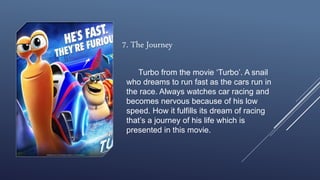 7. The Journey
Turbo from the movie ‘Turbo’. A snail
who dreams to run fast as the cars run in
the race. Always watches car racing and
becomes nervous because of his low
speed. How it fulfills its dream of racing
that’s a journey of his life which is
presented in this movie.
 