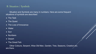 B. Situation / Symbols
Situation and Symbols are many in numbers. Here are some frequent
situations of symbols are described:
 The Task
 The Quest
 The Loss of Innocence
 Water
 Sun
 Numbers
 Desert
 The Great Fish
Other Colours, Serpent, Wise Old Man, Garden, Tree, Seasons, Creation etc.
are there.
 