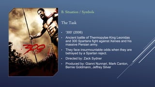 The Task
• ‘300’ (2006)
• Ancient battle of Thermopylae King Leonidas
and 300 Spartans fight against Xerxes and his
massive Persian army.
• They face insurmountable odds when they are
betrayed by a Spartan reject.
• Directed by: Zack Sydner
• Produced by: Gianni Nunnari, Mark Canton,
Bernie Goldmann, Jeffrey Silver
B. Situation / Symbols
 