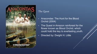 The Quest
• Anacondas: The Hunt for the Blood
Orchid (2004)
• The Quest in Amazon rainforest for the
flower known as Blood Orchid, which
could hold the key to everlasting youth.
• Directed by: Dwight H. Little
 