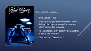 The Loss Of Innocence
• Blue Velvet (1986)
• Walking through a field near his home,
Jeffrey discovers a served human ear
which ignites his curiosity.
• He joins forces with detective’s daughter
to solve the mystery.
• Directed by: David Lynch
 