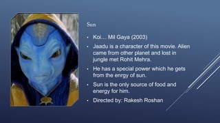 Sun
• Koi… Mil Gaya (2003)
• Jaadu is a character of this movie. Alien
came from other planet and lost in
jungle met Rohit Mehra.
• He has a special power which he gets
from the enrgy of sun.
• Sun is the only source of food and
energy for him.
• Directed by: Rakesh Roshan
 