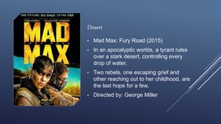 Desert
• Mad Max: Fury Road (2015)
• In an apocalyptic worlds, a tyrant rules
over a stark desert, controlling every
drop of water.
• Two rebels, one escaping grief and
other reaching out to her childhood, are
the last hope for a few.
• Directed by: George Miller
 