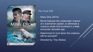 The Great Fish
• Moby Dick (2010)
• Movie features the underwater mission
of a submarine captain, to eliminate a
massive whale that bruished in a fatal
encounter decades ago.
• Determined to hunt down the creature,
will he succeed?
• Directed by: Trey Stokes
 