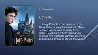 1. The Hero
Harry Potter from the series of movie
‘Harry Potter’. Has got admission in Magic
School. Has acquired an ability to do
magic. Revolutionary hero fighting with
enemies who wanted to damage the world
and people. Famous all around the world.
A. Characters
 