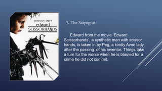 Edward from the movie ‘Edward
Scissorhands’, a synthetic man with scissor
hands, is taken in by Peg, a kindly Avon lady,
after the passing of his inventor. Things take
a turn for the worse when he is blamed for a
crime he did not commit.
3. The Scapegoat
 