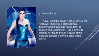 5. Femme Fatale
Kaya, from the movie Krish 3. One of the
‘Maanvar’ made by a scientist Kaal.
Experimental figure has mixed DNA of
Human and Chameleon. Has a power to
change her figure by just a touch of the
opposite person. Femme Fatale in this
movie.
 