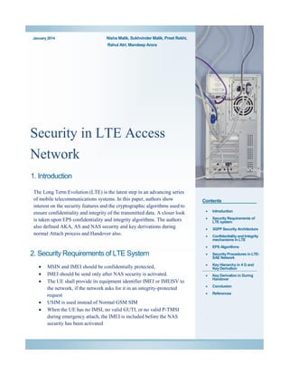 January 2014

Nisha Malik, Sukhvinder Malik, Preet Rekhi,
Rahul Atri, Mandeep Arora

Security in LTE Access
Network
1. Introduction
The Long Term Evolution (LTE) is the latest step in an advancing series
of mobile telecommunications systems. In this paper, authors show
interest on the security features and the cryptographic algorithms used to
ensure confidentiality and integrity of the transmitted data. A closer look
is taken upon EPS confidentiality and integrity algorithms. The authors
also defined AKA, AS and NAS security and key derivations during
normal Attach process and Handover also.

Contents








MSIN and IMEI should be confidentially protected,
IMEI should be send only after NAS security is activated.
The UE shall provide its equipment identifier IMEI or IMEISV to
the network, if the network asks for it in an integrity-protected
request
USIM is used instead of Normal GSM SIM
When the UE has no IMSI, no valid GUTI, or no valid P-TMSI
during emergency attach, the IMEI is included before the NAS
security has been activated

Introduction



Security Requirements of
LTE system



3GPP Security Architecture



Confidentiality and Integrity
mechanisms in LTE



2. Security Requirements of LTE System



EPS Algorithms



Security Procedures in LTESAE Network



Key Hierarchy in 4 G and
Key Derivation



Key Derivation in During
Handover



Conclusion



References

.

 