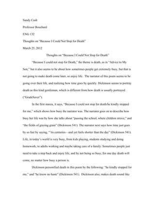 Sandy Cash

Professor Bouchard

ENG 132

Thoughts on “Because I Could Not Stop for Death”

March 25, 2012

                   Thoughts on “Because I Could Not Stop for Death”

       “Because I could not stop for Death,” the theme is death, as in “Advice to My

Son,” but it also seems to be about how sometimes people get extremely busy, but that is

not going to make death come later, so enjoy life. The narrator of this poem seems to be

going over their life, and realizing how time goes by quickly. Dickinson seems to portray

death as this kind gentleman, which is different from how death is usually portrayed

(“GradeSaver”).

       In the first stanza, it says, “Because I could not stop for death/he kindly stopped

for me,” which shows how busy the narrator was. The narrator goes on to describe how

busy her life was by how she talks about “passing the school, where children strove,” and

“the fields of grazing grain” (Dickinson 541). The narrator next says how time just goes

by so fast by saying, “’tis centuries—and yet feels shorter than the day” (Dickinson 541).

Life, in today’s world is very busy, from kids playing, students studying and doing

homework, to adults working and maybe taking care of a family. Sometimes people just

need to take a step back and enjoy life, and by not being so busy, for one day death will

come, no matter how busy a person is.

       Dickinson personified death in this poem by the following: “he kindly stopped for

me,” and “he know no haste” (Dickinson 541). Dickinson also, makes death sound like
 