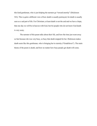 this kind gentleman, who is just helping the narrator go “toward eternity” (Dickinson

541). This is quite a different view of how death is usually portrayed, for death is usually

seen as a sad part of life. For Christians, at least death is not the end and we have a hope,

that one day we will be in heaven with God, but for people who do not know God death

is very scary.

       The narrator of this poem talks about their life, and how the time just went away

so fast because she was very busy, so busy that death stopped for her. Dickinson makes

death seem like this gentleman, who is bringing her to eternity (“GradeSaver”). The main

theme of the poem is death, and how no matter how busy people get death will come.
 