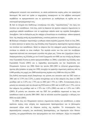 καθημερινών αναγκών που ανακύπτουν, τα οποία καλύπτονται κυρίως μέσω του τραπεζικού
δανεισμού. Με αυτό τον τρόπο οι επιχειρήσεις καταφέρνουν σε ένα αβέβαιο οικονομικό
περιβάλλον να πραγματοποιούν και να οργανώνουν με σταθερότητα τα σχέδια και τον
οικονομικό προγραμματισμό τους.
3) Από τα στοιχεία που διαθέτουμε εντοπίζουμε ένα είδος ‘’περιοδικότητας’’ στο ύψος του
συνόλου των καταθέσεων. Ανά έτος, κατά τη διάρκεια του πρώτου τρίμηνου σημειώνεται το
μικρότερο επίπεδο καταθέσεων ενώ το υψηλότερο επίπεδο κατά την περίοδο Σεπτεμβρίου-
Δεκεμβρίου. Από τα δεδομένα μας δεν υπάρχει η δυνατότητα να εντοπίσουμε κάποιο προφανή
λόγο της ύπαρξης αυτής της περιοδικότητας, εντούτοις φαίνεται να ισχύει.
4) Ιδιαίτερο ενδιαφέρον παρουσιάζει η καθεμία ετήσια περίοδος χωριστά. Κατά το έτος 2001,
το οποίο αποτελεί το πρώτο έτος της Ελλάδας στην Ευρωζώνη, παρατηρείται σχετική αύξηση
του συνόλου των καταθέσεων. Κατά τα επόμενα δυο έτη υπάρχουν μικρές διακυμάνσεις με
συνέπεια το επίπεδο να είναι σταθερό. Την περίοδο αυτών των δυο ετών δεν συνέβησαν
σημαντικά πολιτικά και οικονομικά γεγονότα στη χώρα μας. Τούτα που ξεχωρίζουν είναι οι
διαπραγματεύσεις της Ελλάδας με τον Γενικό Γραμματέα του ΟΗΕ για την ένταξη της Κύπρου
στην Ευρωπαϊκή Ένωση (η οποία πραγματοποιήθηκε το 2004), η προεδρία της Ελλάδας στην
Ευρωπαϊκή Ένωση (2003) και η ταχύρυθμη προετοιμασία για την διοργάνωση των
Ολυμπιακών Αγώνων του 2004. Κατά την τριετία 2001-2003 το ελληνικό χρηματιστήριο,
έχοντας ήδη ξεσπάσει το κραχ του 1999, συνεχίζει να εμφανίζει σημαντικές απώλειες από τις
6.000 μανάδες στις αρχές του 2000 καταλήγοντας περίπου στις 4.000 στα τέλη του 2003.
Στη διεθνή οικονομική σκηνή διακρίνουμε την μείωση του επιτοκίου από την ΕΚΤ κατά το
2001 από το 3.75% στο 2.25%, η οποία συνεχίστηκε και τα δυο επόμενα έτη, όπου το 2002
μειώθηκε από το 2.25% στο 1.75% και το 2003 από 1.75% σε 1.00%. Εντυπωσιακή είναι η
μείωση του επιτοκίου από την πλευρά της FED κατά το 2001 από το 6.00% στο 1.75%, ενώ τα
δυο επόμενα έτη μειώθηκε από το 1.75% στο 1.25% (2002) και από το 1.25% στο 1.00%
(2003). Η μείωση του επιτοκίου από την ΕΚΤ δεν μεταβάλλει σημαντικά το ύψος των
καταθέσεων κατά τη τριετία 2001-2003. Από τα πολιτικά γεγονότα ξεχωρίζει ο πόλεμος των
ΗΠΑ στο Ιράκ (2003).
Το 2004, έτος των Ολυμπιακών αγώνων, σημειώνεται άνοδος των καταθέσεων, η οποία
οφείλεται κυρίως στην αύξηση των παραγωγικών δραστηριοτήτων και το βελτιωμένο
οικονομικό κλίμα κατά τη διάρκεια εκείνης της περιόδου. Το συγκεκριμένο έτος
παρουσιάζονται ευκαιρίες για επενδυτικές δραστηριότητες, για δημιουργία νέων θέσεων
εργασίας, για χρηματοδότηση νέων προγραμμάτων και νέων υποδομών. Αξίζει να αναφερθεί
 