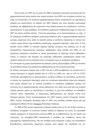 Από τα μέσα του 2007 έως τα μέσα του 2008 η παγκόσμια οικονομία κλονίζεται από την
χρηματοπιστωτική κρίση (κρίση στην αγορά ακινήτων στις ΗΠΑ και συνεχόμενη άνοδος της
τιμής του πετρελαίου). Οι ελληνικοί χρηματιστηριακοί δείκτες κατρακυλούν με πρωτοφανείς
ρυθμούς και προσεγγίζουν τα επίπεδα του 2002. Παρόλο που είναι περίοδος οικονομικής
αστάθειας και αβεβαιότητας θα αναμενόταν ίσως πιθανή μείωση των καταθέσεων, εντούτοις
παρουσιάζεται το εξής παράδοξο. Οι καταθέσεις εμφανίζουν σταθερότητα μέχρι το τέλος του
2007 και έπειτα ανοδική εξέλιξη. Τούτο θα μπορούσαμε να το δικαιολογήσουμε ως εξής. 1)
Οι τραπεζικές καταθέσεις παρέχουν μεγαλύτερη ασφάλεια από τα χρηματιστηριακά προϊόντα
(μετοχές, παράγωγα κτλ), οπότε σε περίοδο κρίσης οι επενδυτές στρέφονται σε τίτλους που
ενέχουν μικρό κίνδυνο (πχ καταθέσεις προθεσμίας, γραμμάτια δημοσίου, repos κτλ). 2) Την
περίοδο εκείνη (2008) το ελληνικό δημόσιο παρείχε εγγυήσεις στις τράπεζες για να μην
καταρρεύσουν δημιουργώντας περαιτέρω προβλήματα, όπως συνέβη στις ΗΠΑ με την
περίπτωση τραπεζικών κολοσσών οι οποίοι χρεοκόπησαν σε διάστημα ολίγων εβδομάδων.
Τούτες οι ενέργειες από πλευράς της ελληνικής κυβέρνησης εξασφαλίζουν ακόμα έναν
επιπλέον παράγοντα στους επενδυτές ώστε να στραφούν προς τις τραπεζικές καταθέσεις.
Στο εσωτερικό της χώρας προκηρύσσονται πρόωρες εκλογές (Σεμπτέμβριος-2007) με συνέπεια
να προστίθεται ακόμα ένας παράγοντας αβεβαιότητας για την ελληνική οικονομία.
Σε διεθνές οικονομικό επίπεδο τόσο η ΕΚΤ όσο και η FED μεταβάλλουν τα επιτόκια και το
κόστος δανεισμού σε χαμηλά επίπεδα από το 3.25% σε 2.00% και από το 3.5% σε 0.25%
αντίστοιχα, προσπαθώντας να δημιουργήσουν ευνοϊκές συνθήκες για επενδύσεις, μειώνοντας
το κόστος του τραπεζικού δανεισμού, μέσα στο γενικότερο απαισιόδοξο κλίμα που επικρατεί
στην αγορά. Παρόλο που τα επιτόκια μειωθήκαν οι καταθέσεις αυξήθηκαν εξαιτίας του
γεγονότος ότι οι χρηματιστηριακές αγορές βρίσκονται στο ναδίρ τους μετά από μια ανοδική
εξέλιξη αρκετών μηνών με αποτέλεσμα οι επενδύτες να μην είναι πρόθυμοι να αναλάβουν
επιπλέον ρίσκο. Παράλληλα, οι παραγωγικές δραστηριότητες την περίοδο εκείνη είναι
ιδιαίτερα χαμηλές. Τούτο αντικατοπτρίζεται στο ΑΕΠ ισχυρών κρατών (Γερμανία, Γαλλία,
ΗΠΑ, Αγγλία, Αυστραλία, Καναδάς) όπου το ΑΕΠ τους μειώθηκε αισθητά έπειτα από μια
μακρόχρονη άνθηση 10 ετών (Στοιχεία: Παγκόσμια Τράπεζα).
Το 2009 η ΕΚΤ μειώνει δραματικά το βασικό επιτόκιο από το 2% στο 0.25%, ωστόσο οι
καταθέσεις συνεχίζουν να κινούνται ανοδικά καθόλη τη διάρκεια του έτους. Σε ευρωπαϊκό
επίπεδο ξεχωρίζουν οι Ευρωεκλογές (Ιούνιος-2009) και οι διαβουλεύσεις για την πορεία της
ευρωζώνης. Το Δεκέμβριο-2009 επικυρώνεται η συνθήκη της Λισαβόνας έπειτα από
μακροχρόνιες διαπραγματεύσεις. Με την συνθήκη αυτή ενισχύεται ο ρόλος του Ευρωπαϊκού
Κοινοβουλίου, αποκτώντας σημαντικές εξουσίες όσον αφορά την νομοθεσία και τον
 