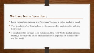 We have learn from that :
• Local cultural artefacts are now ‘produced’ keeping a global market in mind.
• This ‘production’ of local culture is often engaged in a relationship with the
first world.
• The relationship between local cultures and the First World market remains,
mostly, a colonial one, where the local culture is exploited or exoticized by
the first world.
 