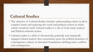 Cultural Studies
• The objective of Cultural Studies includes understanding culture in all its
complex forms and analyzing the social and political context in which
culture manifests itself. Cultural studies is a site of both study/analysis
and Political criticism/action.
• Cultural studies is a field of theoretically, politically and empirically
engaged cultural analysis that concentrates upon the political dynamics of
contemporary culture, its historical foundations, defining traits, conflicts
and contingencies.
 