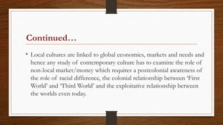 Continued…
• Local cultures are linked to global economies, markets and needs and
hence any study of contemporary culture has to examine the role of
non-local market/money which requires a postcolonial awareness of
the role of racial difference, the colonial relationship between ‘First
World’ and ‘Third World’ and the exploitative relationship between
the worlds even today.
 