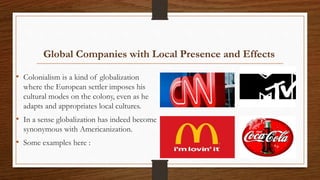 Global Companies with Local Presence and Effects
• Colonialism is a kind of globalization
where the European settler imposes his
cultural modes on the colony, even as he
adapts and appropriates local cultures.
• In a sense globalization has indeed become
synonymous with Americanization.
• Some examples here :
 