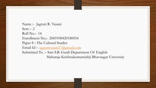 Name :- Jagruti R. Vasani
Sem :- 2
Roll No.:- 14
Enrollment No.:- 2069108420180054
Paper 8 :-The Cultural Studies
Email Id :- jagrutivasani17@gmail.com
Submitted To. :- Smt S.B. Gardi Department Of English
Maharaja Krishnakumarsinhji Bhavnagar University
 