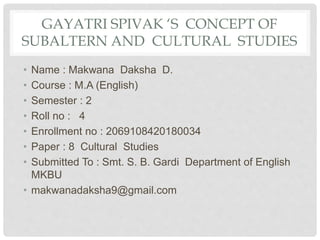 GAYATRI SPIVAK ‘S CONCEPT OF
SUBALTERN AND CULTURAL STUDIES
• Name : Makwana Daksha D.
• Course : M.A (English)
• Semester : 2
• Roll no : 4
• Enrollment no : 2069108420180034
• Paper : 8 Cultural Studies
• Submitted To : Smt. S. B. Gardi Department of English
MKBU
• makwanadaksha9@gmail.com
 