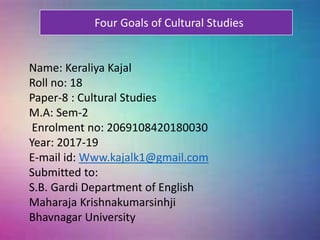 Name: Keraliya Kajal
Roll no: 18
Paper-8 : Cultural Studies
M.A: Sem-2
Enrolment no: 2069108420180030
Year: 2017-19
E-mail id: Www.kajalk1@gmail.com
Submitted to:
S.B. Gardi Department of English
Maharaja Krishnakumarsinhji
Bhavnagar University
Four Goals of Cultural Studies
 