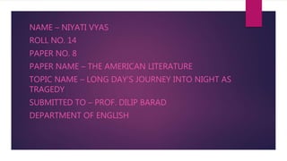 NAME – NIYATI VYAS
ROLL NO. 14
PAPER NO. 8
PAPER NAME – THE AMERICAN LITERATURE
TOPIC NAME – LONG DAY’S JOURNEY INTO NIGHT AS
TRAGEDY
SUBMITTED TO – PROF. DILIP BARAD
DEPARTMENT OF ENGLISH
 