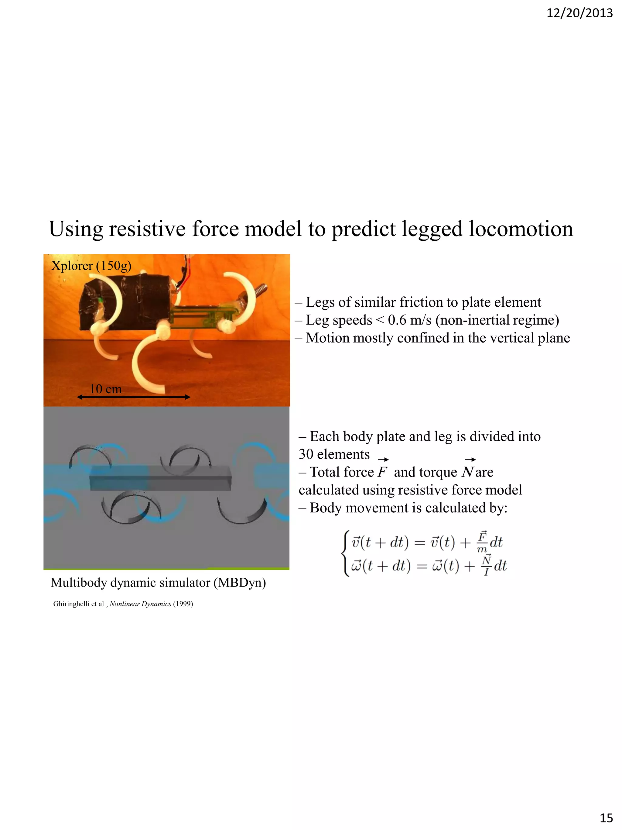 12/20/2013

Using resistive force model to predict legged locomotion
Xplorer (150g)

– Legs of similar friction to plate element
– Leg speeds < 0.6 m/s (non-inertial regime)
– Motion mostly confined in the vertical plane

10 cm

– Each body plate and leg is divided into
30 elements
– Total force F and torque are
calculated using resistive force model
– Body movement is calculated by:

Multibody dynamic simulator (MBDyn)
Ghiringhelli et al., Nonlinear Dynamics (1999)

15

 